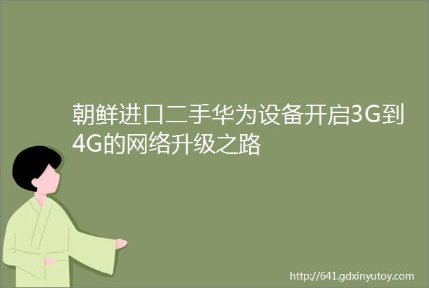 朝鲜进口二手华为设备开启3G到4G的网络升级之路